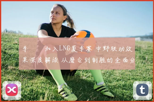 李汭燦加入LNG夏季赛 中野联动效果深度解读 从磨合到制胜的全面分析