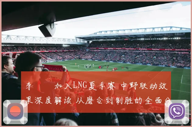 李汭燦加入LNG夏季赛 中野联动效果深度解读 从磨合到制胜的全面分析