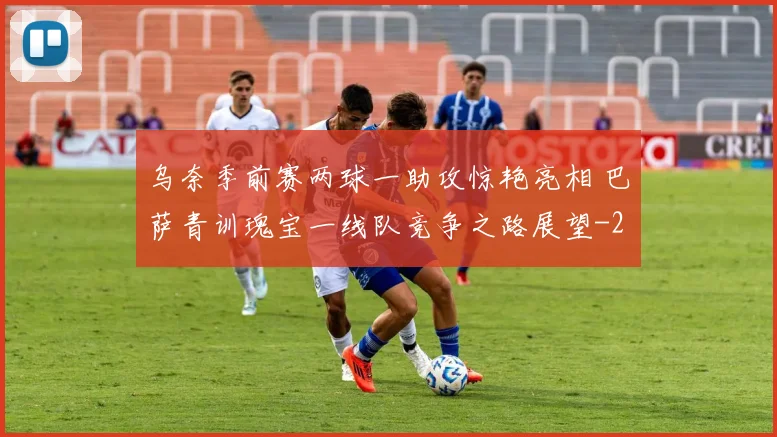 乌奈季前赛两球一助攻惊艳亮相 巴萨青训瑰宝一线队竞争之路展望