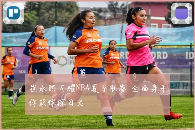 崔永熙闪耀NBA夏季联赛 全面身手俘获球探目光
