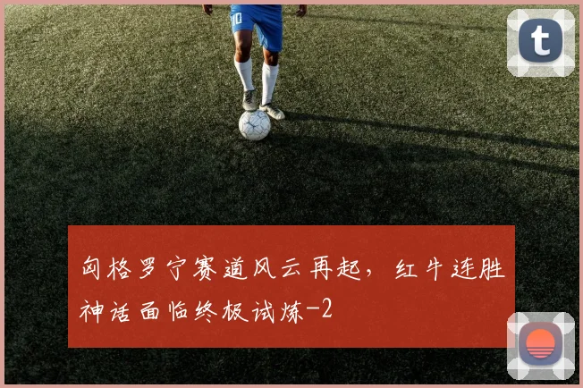 匈格罗宁赛道风云再起，红牛连胜神话面临终极试炼