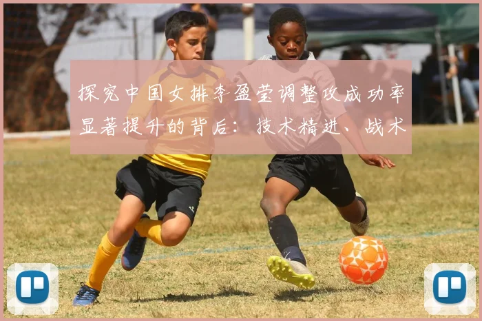 探究中国女排李盈莹调整攻成功率显著提升的背后：技术精进、战术适配与心态成熟