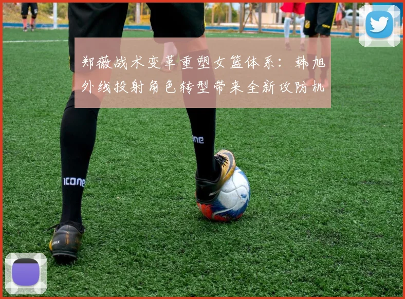 郑薇战术变革重塑女篮体系：韩旭外线投射角色转型带来全新攻防机遇