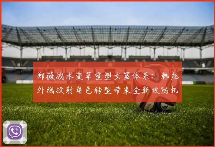 郑薇战术变革重塑女篮体系：韩旭外线投射角色转型带来全新攻防机遇