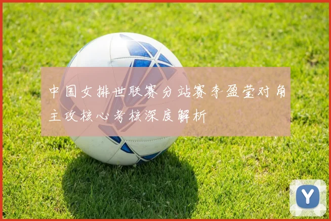 中国女排世联赛分站赛李盈莹对角主攻核心考核深度解析