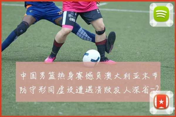 中国男篮热身赛憾负澳大利亚末节防守形同虚设遭遇溃败发人深省