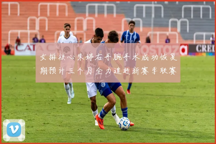 女排核心朱婷右手腕手术成功恢复期预计三个月全力追赶新赛季联赛