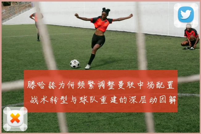 滕哈赫为何频繁调整曼联中场配置 战术转型与球队重建的深层动因解析