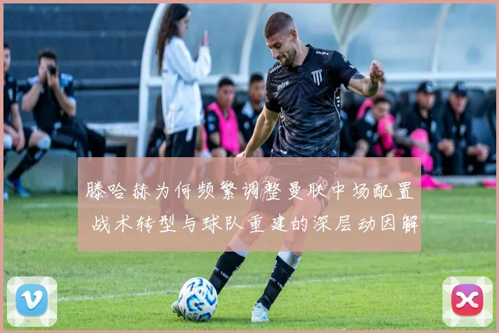 滕哈赫为何频繁调整曼联中场配置 战术转型与球队重建的深层动因解析