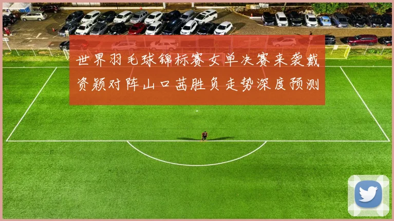 世界羽毛球锦标赛女单决赛来袭戴资颖对阵山口茜胜负走势深度预测与多维解析