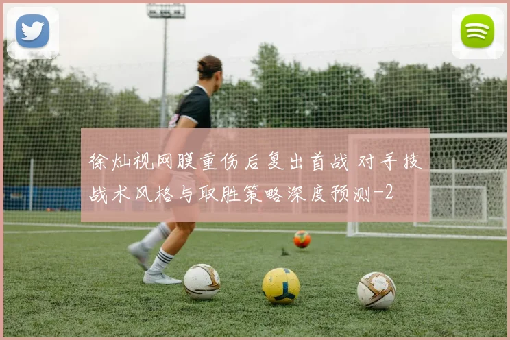 徐灿视网膜重伤后复出首战 对手技战术风格与取胜策略深度预测
