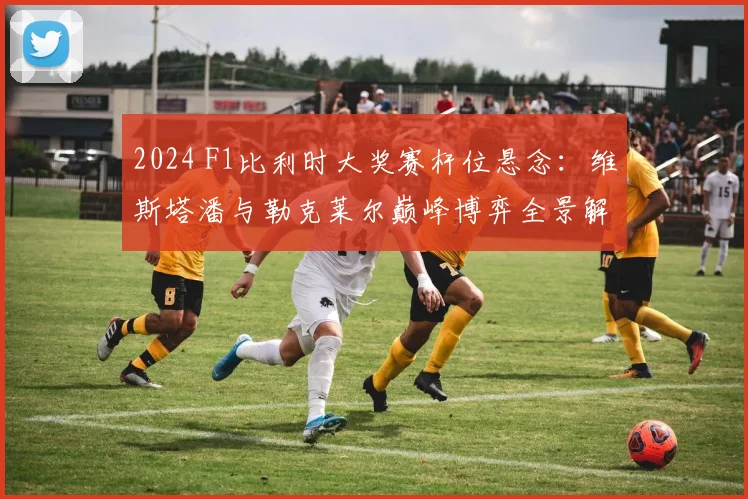 2024 F1比利时大奖赛杆位悬念:维斯塔潘与勒克莱尔巅峰博弈全景解析