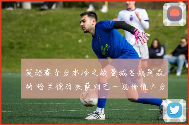 英超赛季分水岭之战曼城客战阿森纳 哈兰德对决萨利巴一场价值六分的矛盾终极考验