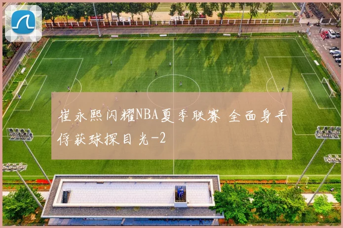 崔永熙闪耀NBA夏季联赛 全面身手俘获球探目光