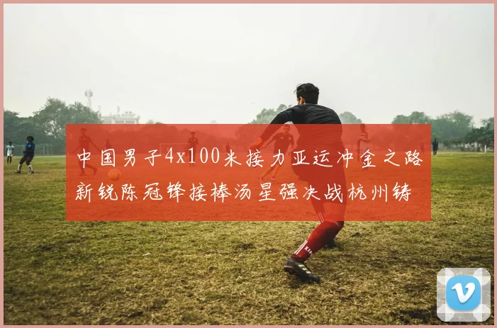 中国男子4x100米接力亚运冲金之路新锐陈冠锋接棒汤星强决战杭州铸辉煌