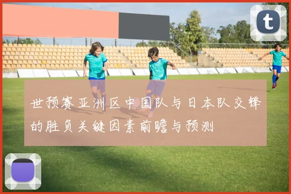 世预赛亚洲区中国队与日本队交锋的胜负关键因素前瞻与预测