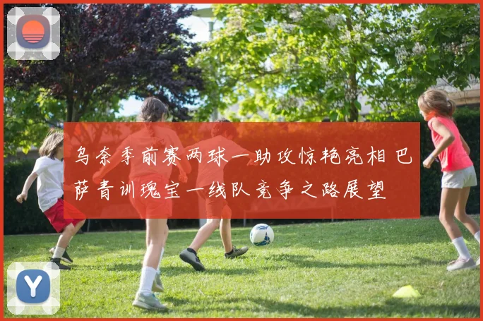 乌奈季前赛两球一助攻惊艳亮相 巴萨青训瑰宝一线队竞争之路展望