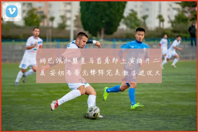 姆巴佩加盟皇马首秀即上演梅开二度 安切洛蒂无锋阵完美激活进攻火力