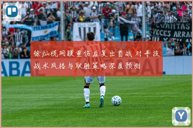 徐灿视网膜重伤后复出首战 对手技战术风格与取胜策略深度预测